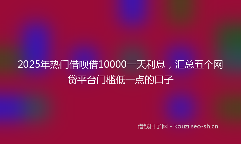 2025年热门借呗借10000一天利息，汇总五个网贷平台门槛低一点的口子