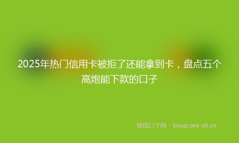 2025年热门信用卡被拒了还能拿到卡，盘点五个高炮能下款的口子