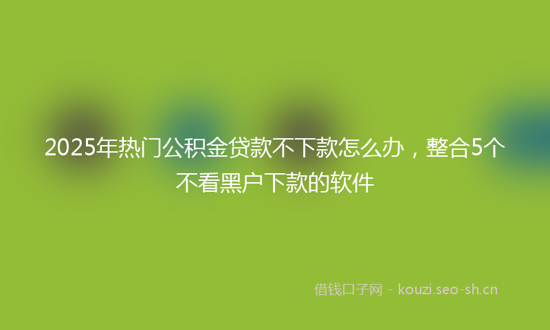 2025年热门公积金贷款不下款怎么办，整合5个不看黑户下款的软件