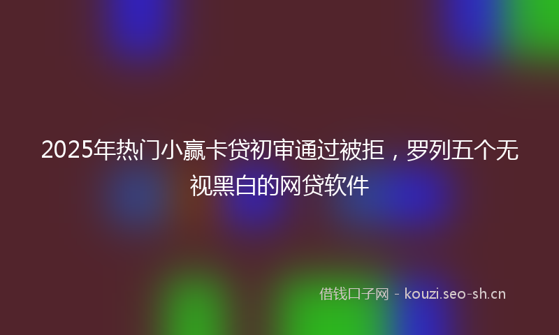 2025年热门小赢卡贷初审通过被拒，罗列五个无视黑白的网贷软件
