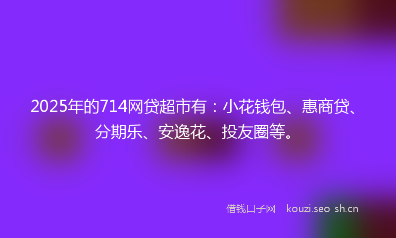 2025年的714网贷超市有：小花钱包、惠商贷、分期乐、安逸花、投友圈等。