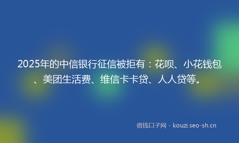 2025年的中信银行征信被拒有：花呗、小花钱包、美团生活费、维信卡卡贷、人人贷等。