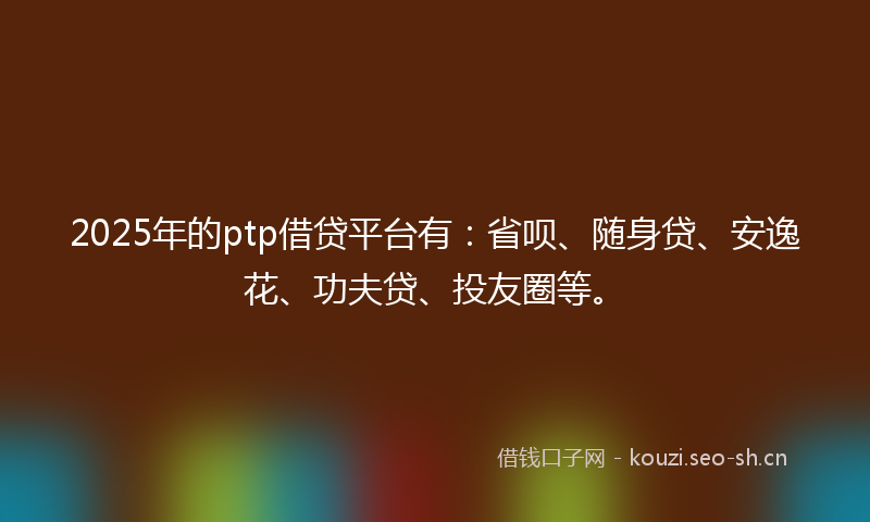 2025年的ptp借贷平台有：省呗、随身贷、安逸花、功夫贷、投友圈等。