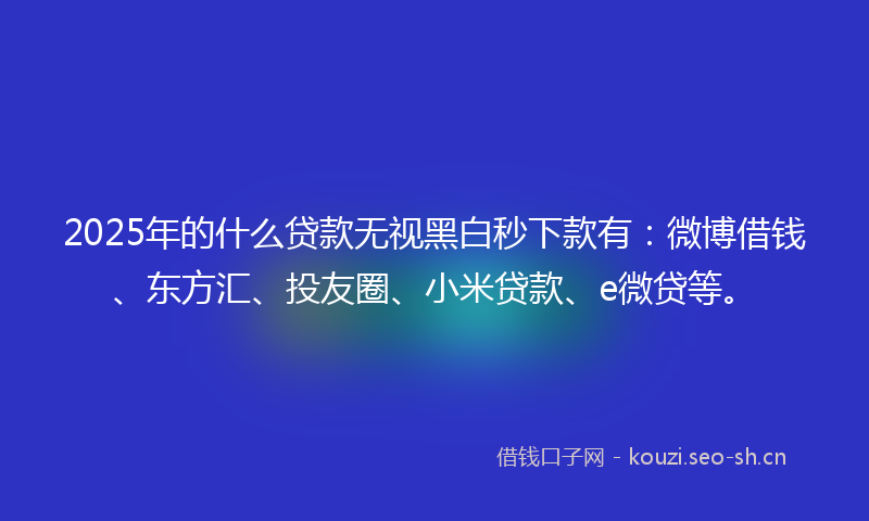 2025年的什么贷款无视黑白秒下款有：微博借钱、东方汇、投友圈、小米贷款、e微贷等。