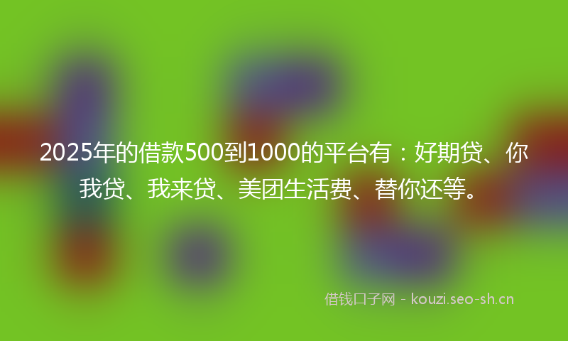 2025年的借款500到1000的平台有：好期贷、你我贷、我来贷、美团生活费、替你还等。