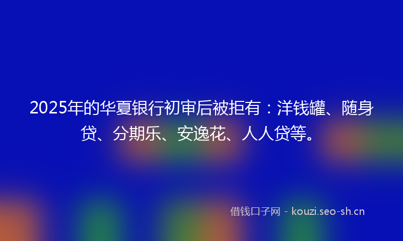 2025年的华夏银行初审后被拒有：洋钱罐、随身贷、分期乐、安逸花、人人贷等。