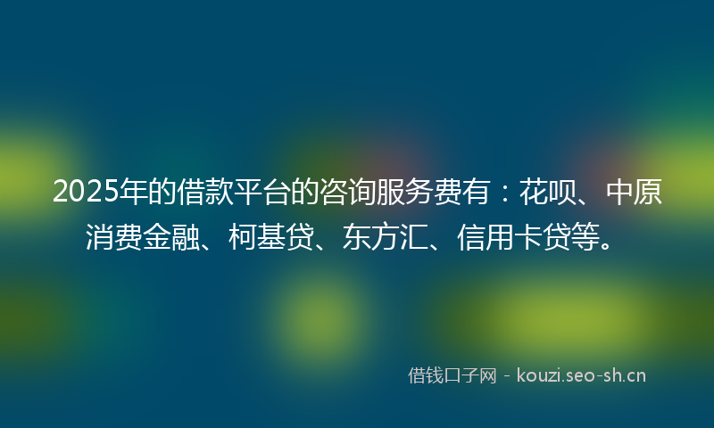 2025年的借款平台的咨询服务费有：花呗、中原消费金融、柯基贷、东方汇、信用卡贷等。