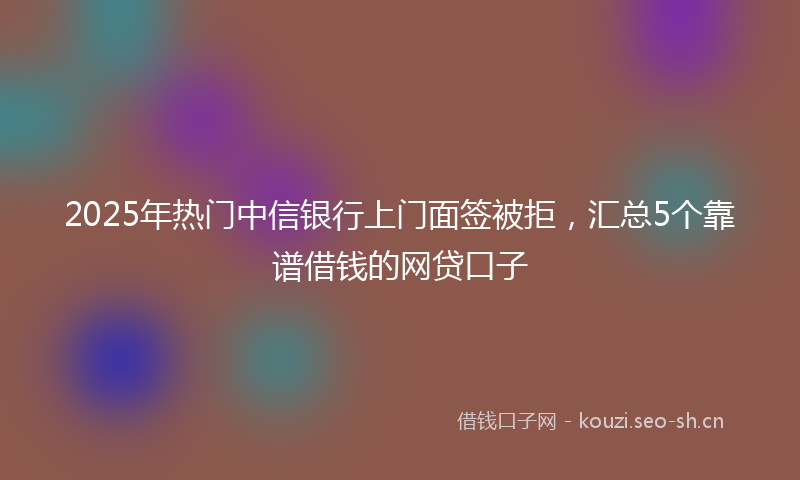 2025年热门中信银行上门面签被拒，汇总5个靠谱借钱的网贷口子