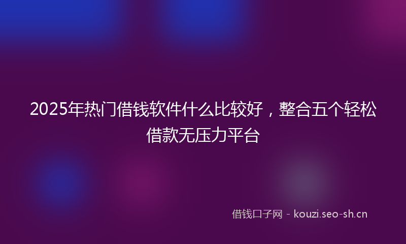 2025年热门借钱软件什么比较好，整合五个轻松借款无压力平台