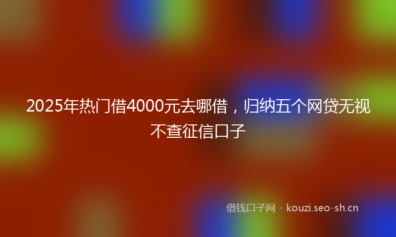 2025年热门借4000元去哪借，归纳五个网贷无视不查征信口子