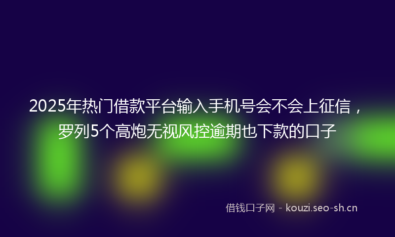 2025年热门借款平台输入手机号会不会上征信，罗列5个高炮无视风控逾期也下款的口子