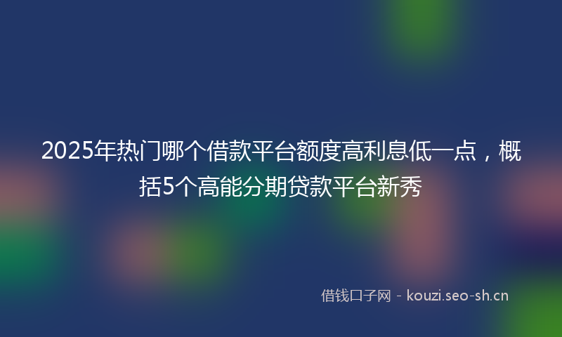 2025年热门哪个借款平台额度高利息低一点，概括5个高能分期贷款平台新秀