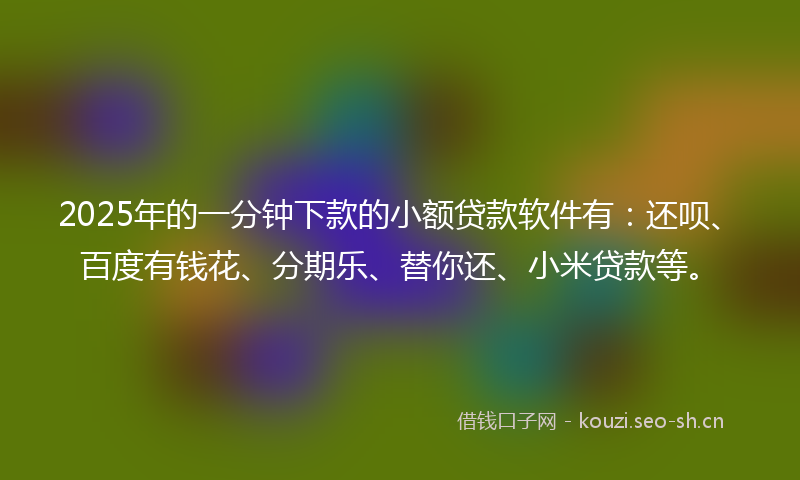 2025年的一分钟下款的小额贷款软件有：还呗、百度有钱花、分期乐、替你还、小米贷款等。