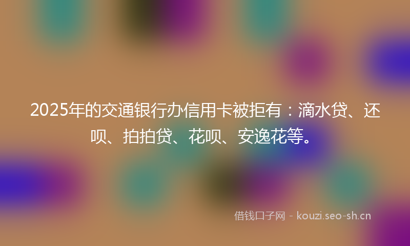 2025年的交通银行办信用卡被拒有：滴水贷、还呗、拍拍贷、花呗、安逸花等。
