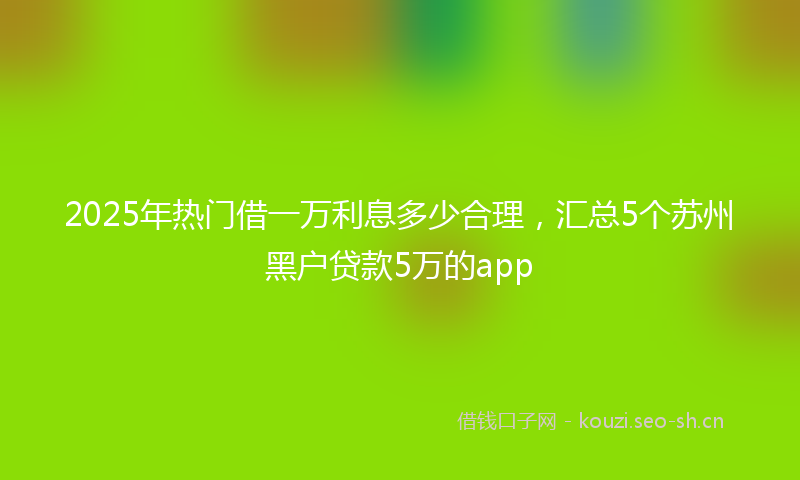 2025年热门借一万利息多少合理，汇总5个苏州黑户贷款5万的app