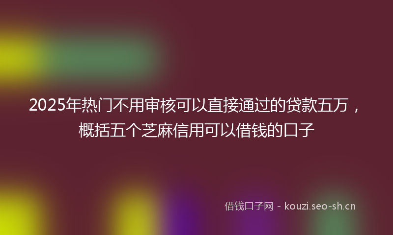 2025年热门不用审核可以直接通过的贷款五万，概括五个芝麻信用可以借钱的口子