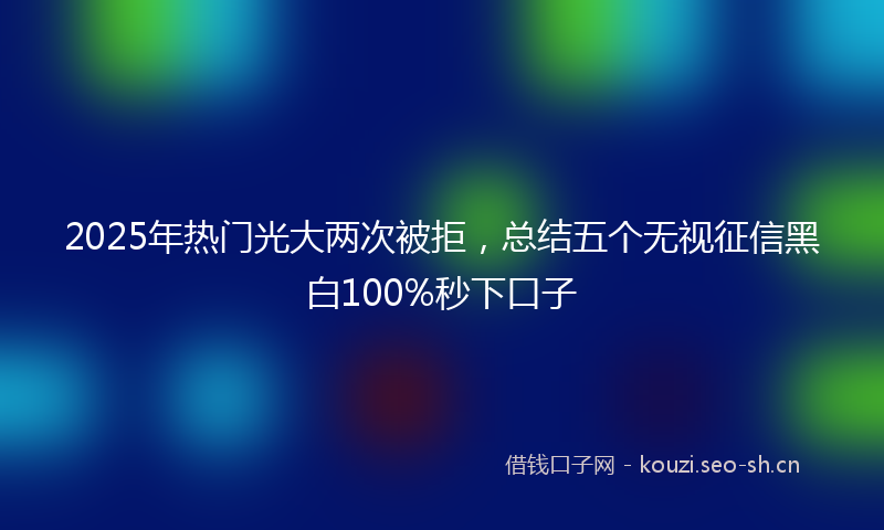 2025年热门光大两次被拒，总结五个无视征信黑白100%秒下口子