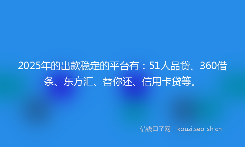 2025年的出款稳定的平台有：51人品贷、360借条、东方汇、替你还、信用卡贷等。