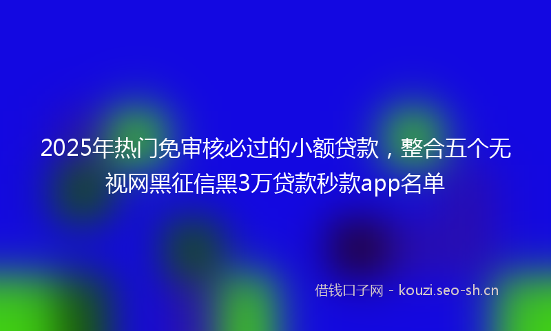 2025年热门免审核必过的小额贷款，整合五个无视网黑征信黑3万贷款秒款app名单