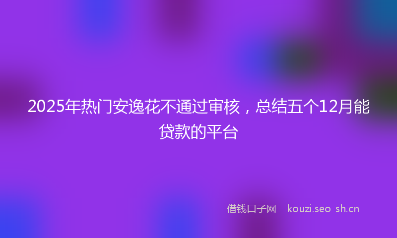 2025年热门安逸花不通过审核，总结五个12月能贷款的平台
