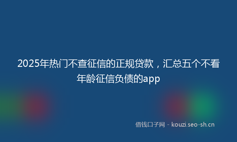 2025年热门不查征信的正规贷款，汇总五个不看年龄征信负债的app
