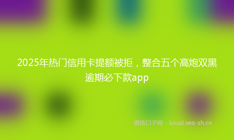 2025年热门信用卡提额被拒，整合五个高炮双黑逾期必下款app