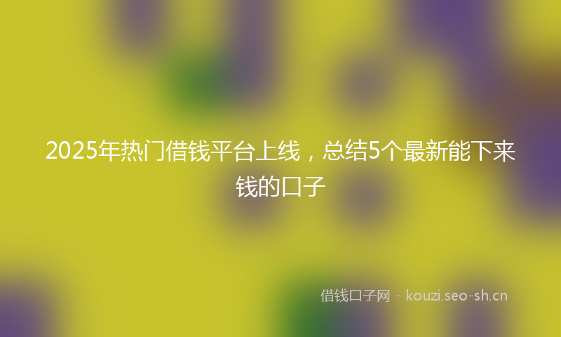 2025年热门借钱平台上线，总结5个最新能下来钱的口子