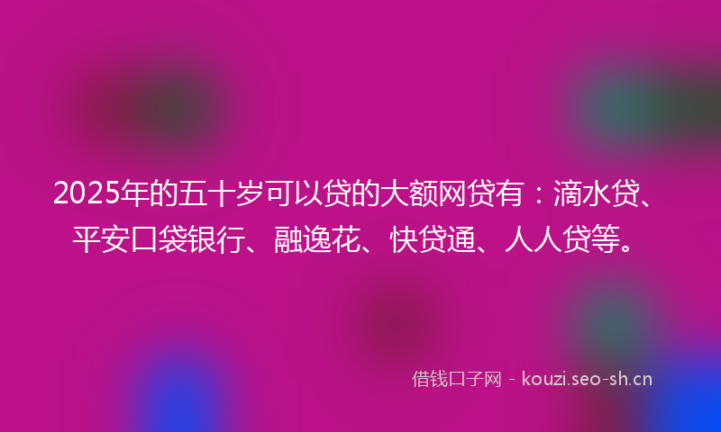 2025年的五十岁可以贷的大额网贷有：滴水贷、平安口袋银行、融逸花、快贷通、人人贷等。
