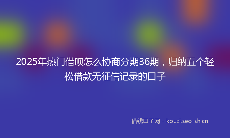 2025年热门借呗怎么协商分期36期，归纳五个轻松借款无征信记录的口子