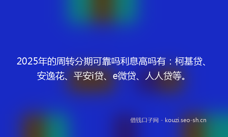 2025年的周转分期可靠吗利息高吗有：柯基贷、安逸花、平安i贷、e微贷、人人贷等。