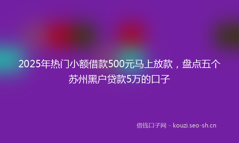 2025年热门小额借款500元马上放款，盘点五个苏州黑户贷款5万的口子