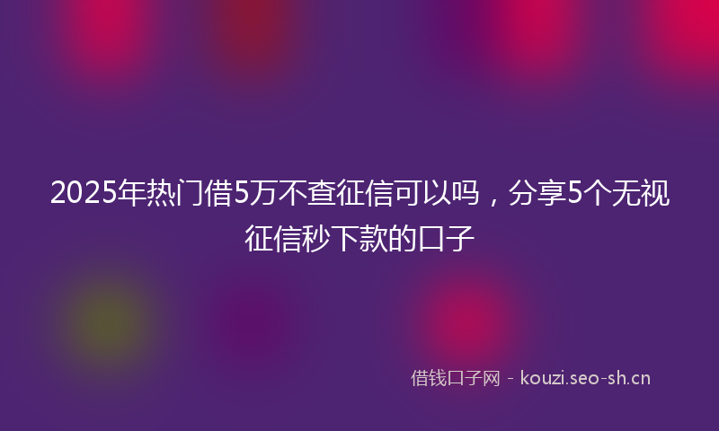 2025年热门借5万不查征信可以吗，分享5个无视征信秒下款的口子