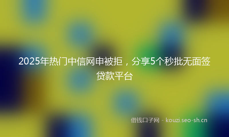 2025年热门中信网申被拒，分享5个秒批无面签贷款平台