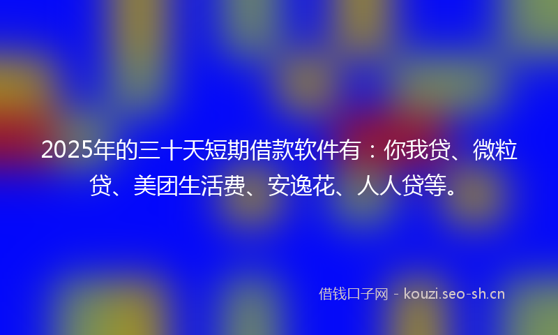2025年的三十天短期借款软件有：你我贷、微粒贷、美团生活费、安逸花、人人贷等。