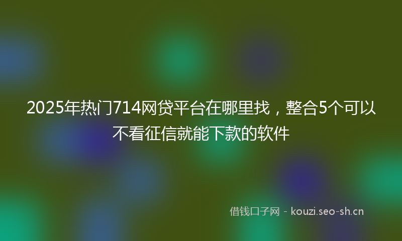 2025年热门714网贷平台在哪里找，整合5个可以不看征信就能下款的软件