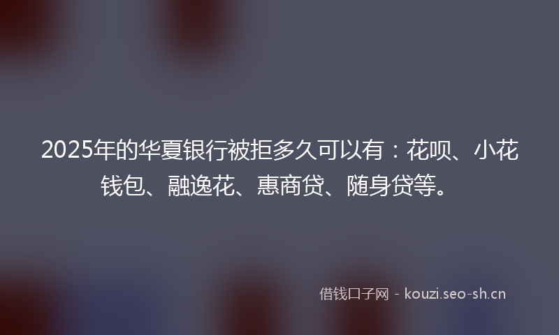 2025年的华夏银行被拒多久可以有：花呗、小花钱包、融逸花、惠商贷、随身贷等。