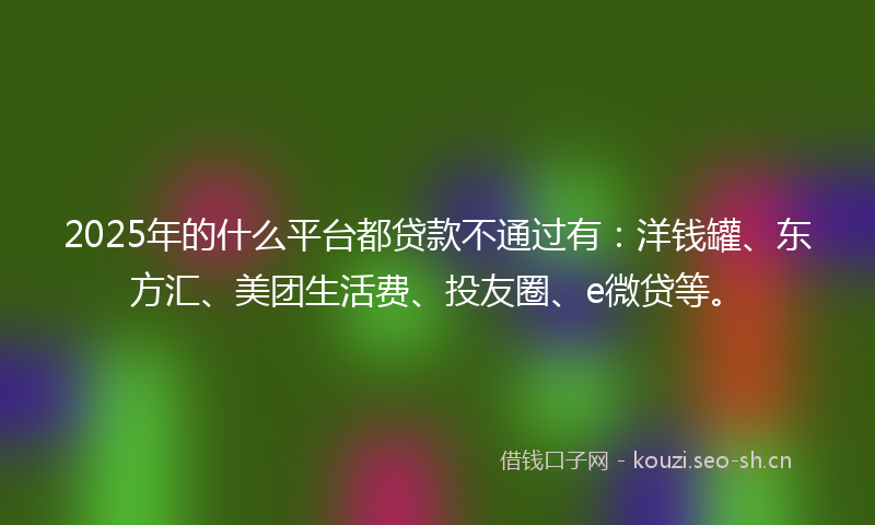 2025年的什么平台都贷款不通过有：洋钱罐、东方汇、美团生活费、投友圈、e微贷等。