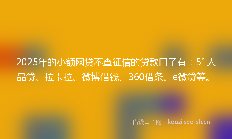 2025年的小额网贷不查征信的贷款口子有：51人品贷、拉卡拉、微博借钱、360借条、e微贷等。