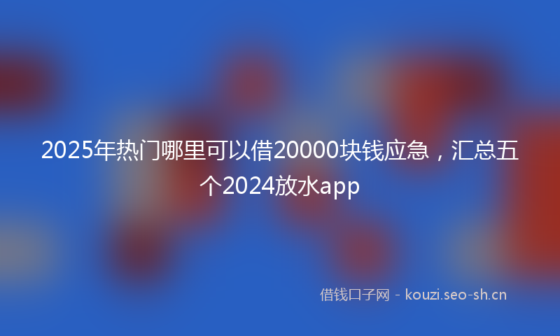2025年热门哪里可以借20000块钱应急，汇总五个2024放水app
