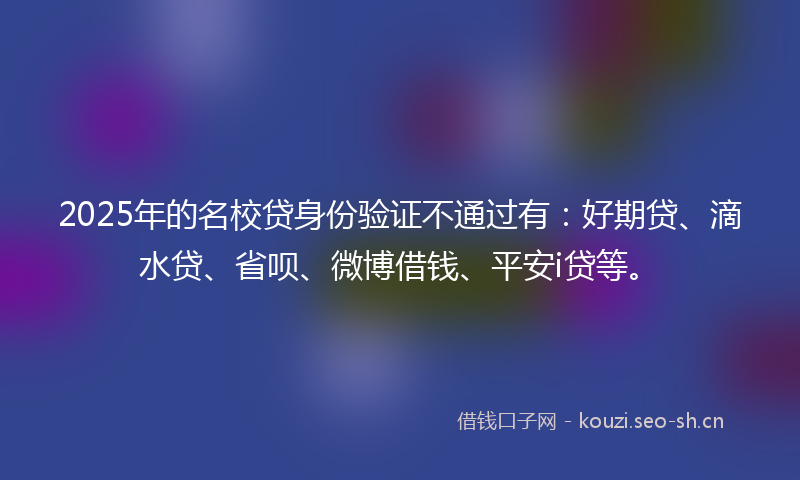 2025年的名校贷身份验证不通过有：好期贷、滴水贷、省呗、微博借钱、平安i贷等。