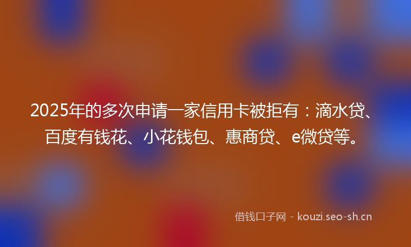 2025年的多次申请一家信用卡被拒有:滴水贷、百度有钱花、小花钱包、惠商贷、e微贷等。