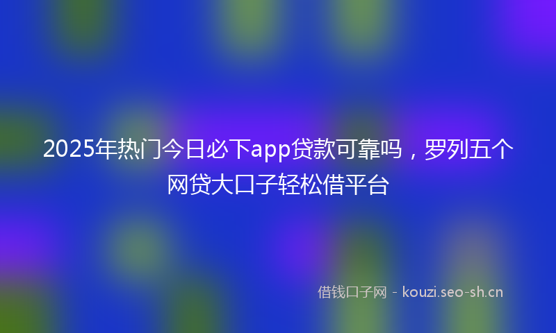 2025年热门今日必下app贷款可靠吗，罗列五个网贷大口子轻松借平台