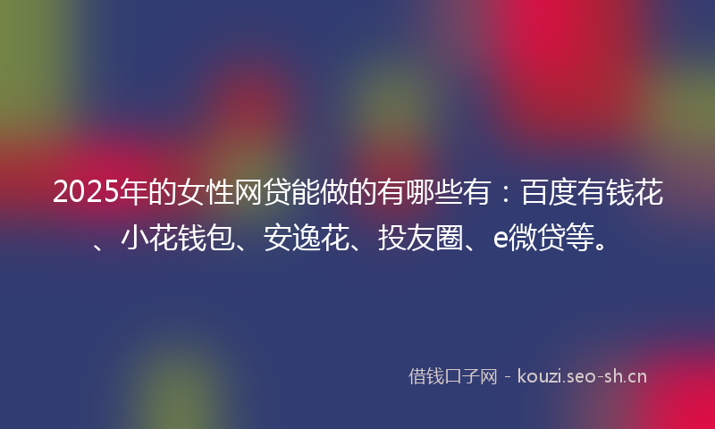 2025年的女性网贷能做的有哪些有：百度有钱花、小花钱包、安逸花、投友圈、e微贷等。
