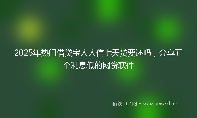 2025年热门借贷宝人人信七天贷要还吗，分享五个利息低的网贷软件