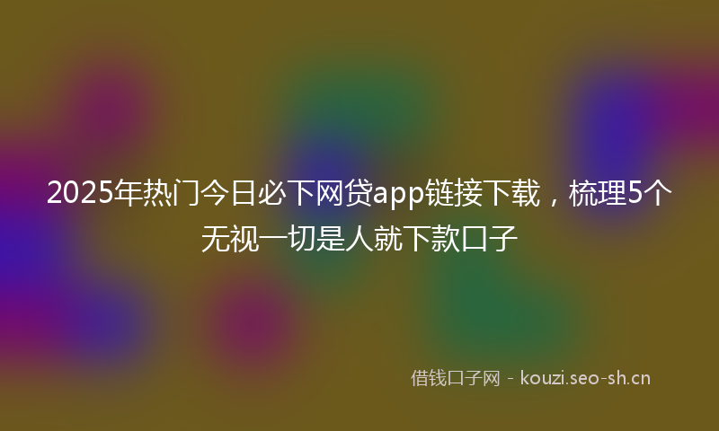 2025年热门今日必下网贷app链接下载，梳理5个无视一切是人就下款口子