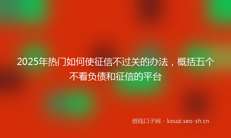 2025年热门如何使征信不过关的办法，概括五个不看负债和征信的平台