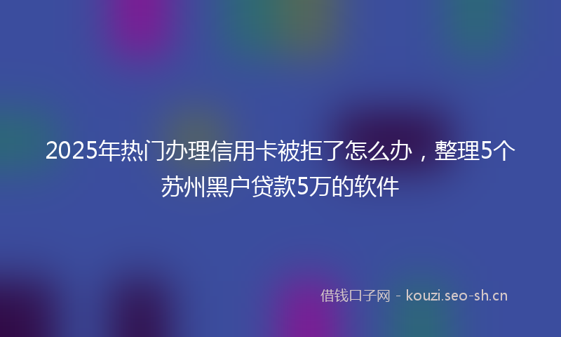 2025年热门办理信用卡被拒了怎么办，整理5个苏州黑户贷款5万的软件