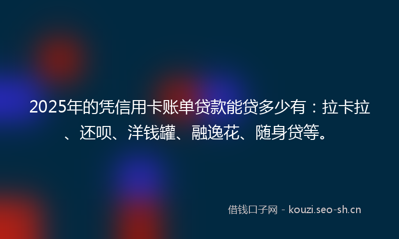2025年的凭信用卡账单贷款能贷多少有：拉卡拉、还呗、洋钱罐、融逸花、随身贷等。