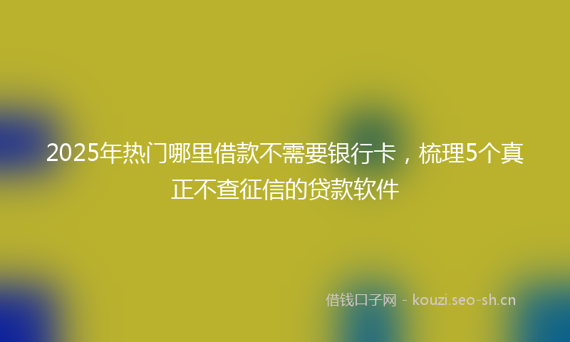 2025年热门哪里借款不需要银行卡，梳理5个真正不查征信的贷款软件
