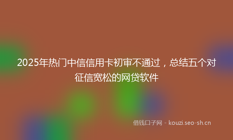 2025年热门中信信用卡初审不通过，总结五个对征信宽松的网贷软件